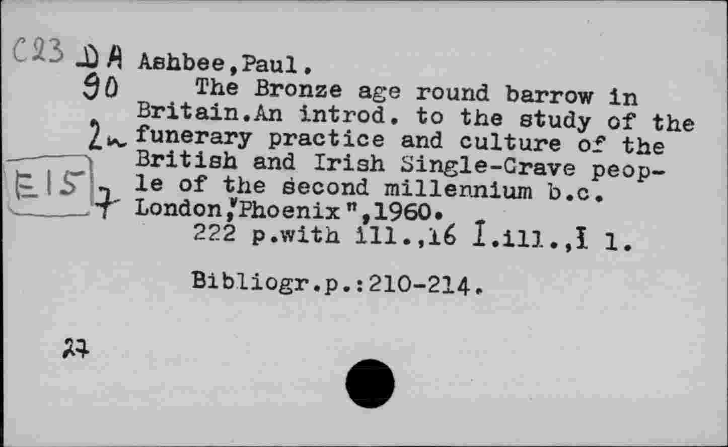 ﻿С23 ХЛ
Ashbee,Paul.
The Bronze age round barrow in Britain.An introd, to the study of the funerary practice and culture of the British and Irish Single-Grave people of the second millennium b.c. London*Phoenixn,1960•
222 p.with ill.,16 I.ill.,I 1.
Bibliogr.p.: 210-214.
